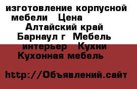 изготовление корпусной мебели › Цена ­ 10 000 - Алтайский край, Барнаул г. Мебель, интерьер » Кухни. Кухонная мебель   